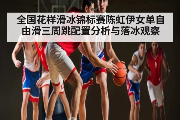 全国花样滑冰锦标赛陈虹伊女单自由滑三周跳配置分析与落冰观察